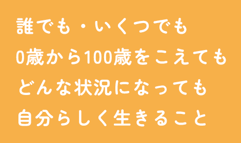 誰でも・いくつでも 0歳から100歳をこえても どんな状況になっても 自分らしく生きること