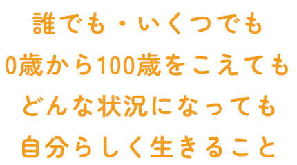 誰でも・いくつでも 0歳から100歳をこえても どんな状況になっても 自分らしく生きること